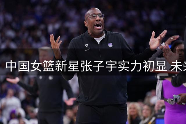 中国女篮新星张子宇实力初显 未来可期仍需历练