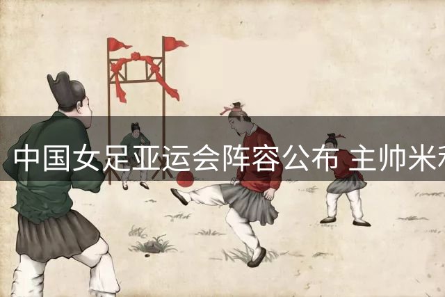 中国女足亚运会阵容公布 主帅米利西奇剑指金牌
