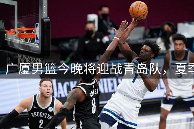 广厦男篮今晚将迎战青岛队，夏季联赛揭幕战打响