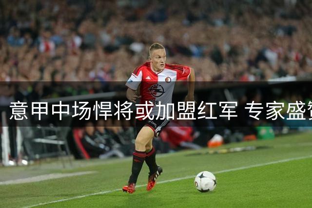 意甲中场悍将或加盟红军 专家盛赞其杰拉德特质