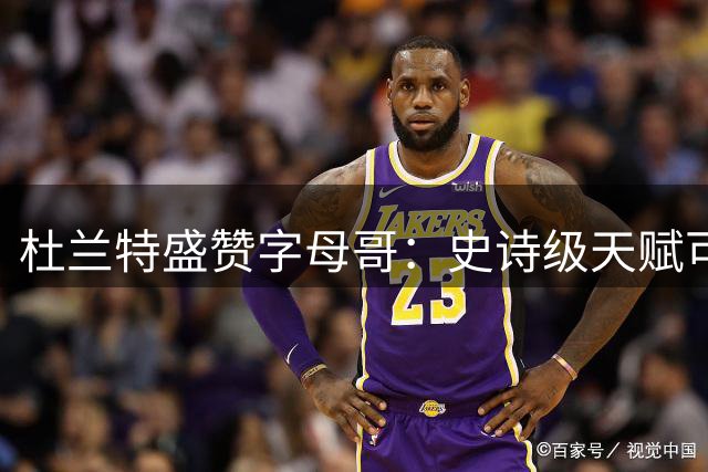 杜兰特盛赞字母哥：史诗级天赋可冲击历史第一人宝座