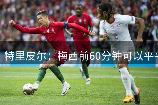 特里皮尔：梅西前60分钟可以平平无奇，但转眼间就能戴帽