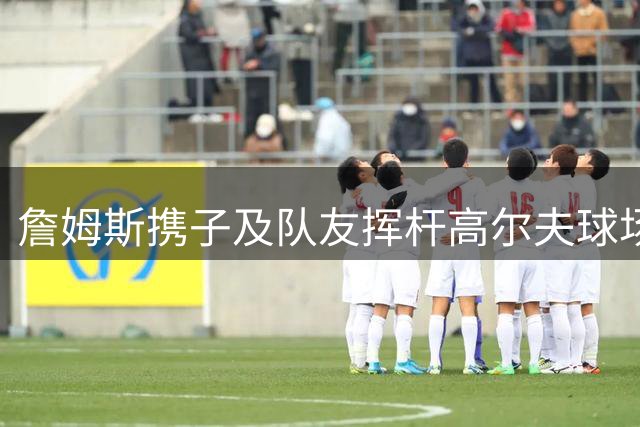 詹姆斯携子及队友挥杆高尔夫球场 分享运动生活新动态