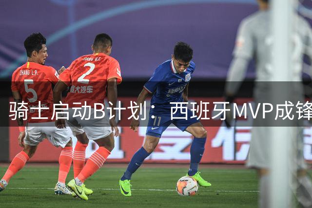 骑士启动B计划：西班牙MVP成锋线补强首选 詹姆斯争夺战陷僵局